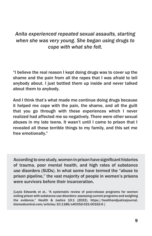 Anita experienced repeated sexual assaults, starting when she was very young. She began using drugs to cope with what she felt.  “I believe the real reason | kept doing drugs was to cover up the shame and the pain from all the rapes that | was afraid to tell anybody about. | just bottled them up inside and never talked about them to anybody.  And | think that’s what made me continue doing drugs because it helped me cope with the pain, the shame, and all the guilt that you go through with these experiences which | never realized had affected me so negatively. There were other sexual abuses in my late teens. It wasn’t until | came to prison that | revealed all these terrible things to my family, and this set me free emotionally.”  Accordingto one study, womenin prison have significant histories of trauma, poor mental health, and high rates of substance use disorders (SUDs). In what some have termed the “abuse to prison pipeline,” the vast majority of people in women’s prisons. were survivors before their incarceration.  [Layla Edwards ot al, “A systematic review of postrelease programs for women exiting prison with substance-use disordors: assessing current programs and weighing the evidence,” Health & Justice 10:1 (2022), hitps://healthandjusticejournal. blomedcentral.com/articles/10.1186/540352.021-001626 | 
